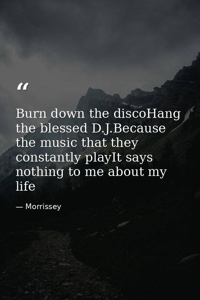 Burn down the discoHang the blessed D.J.Because the music that they constantly playIt says nothing to me about my life — Morrissey