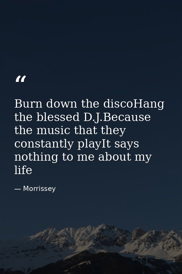 Burn down the discoHang the blessed D.J.Because the music that they constantly playIt says nothing to me about my life — Morrissey