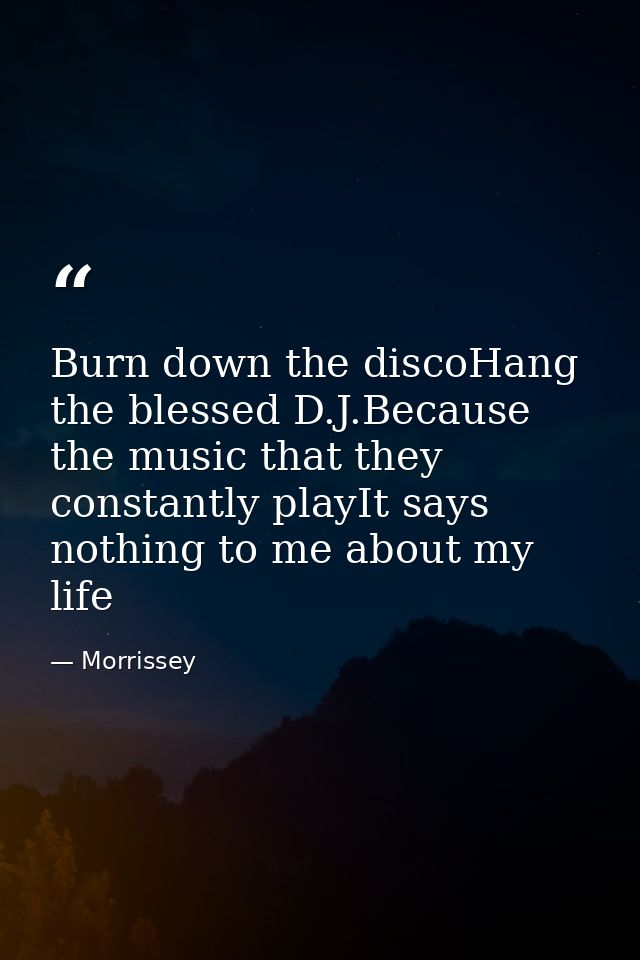 Burn down the discoHang the blessed D.J.Because the music that they constantly playIt says nothing to me about my life — Morrissey