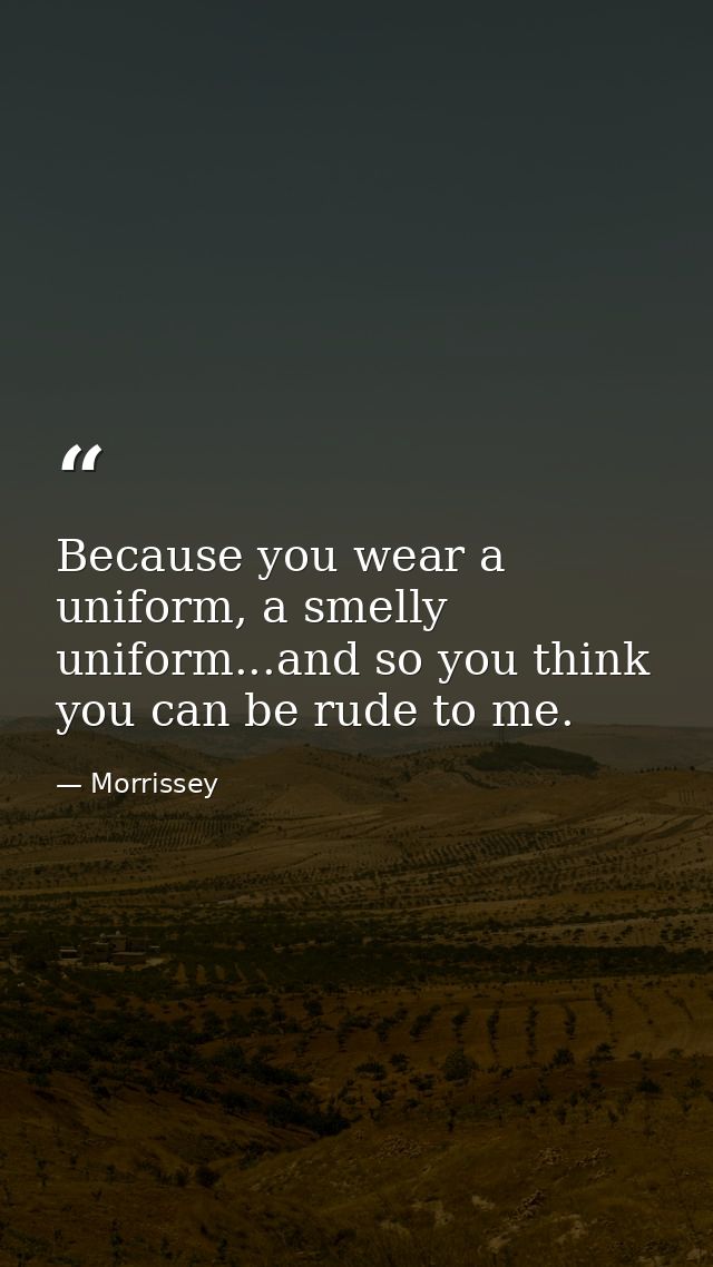 Because you wear a uniform, a smelly uniform...and so you think you can be rude to me. — Morrissey