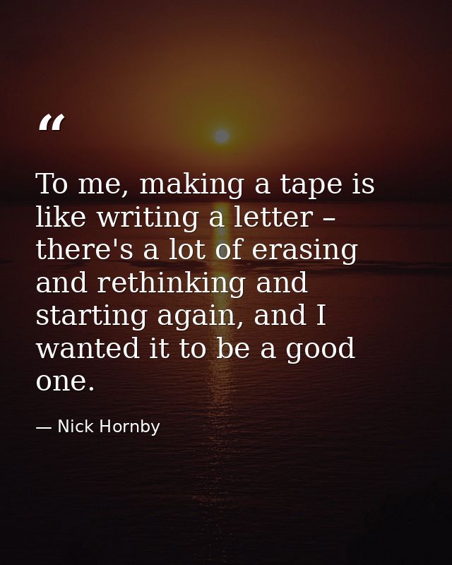 To me, making a tape is like writing a letter – there's a lot of erasing and rethinking and starting again, and I wanted — Nick Hornby