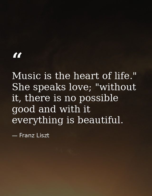 Music is the heart of life." She speaks love; "without it, there is no possible good and with it everything is beautiful — Franz Liszt