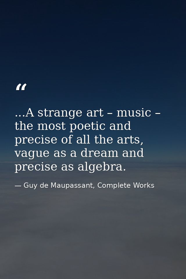 ...A strange art – music – the most poetic and precise of all the arts, vague as a dream and precise as algebra. — Guy de Maupassant, Complete Works