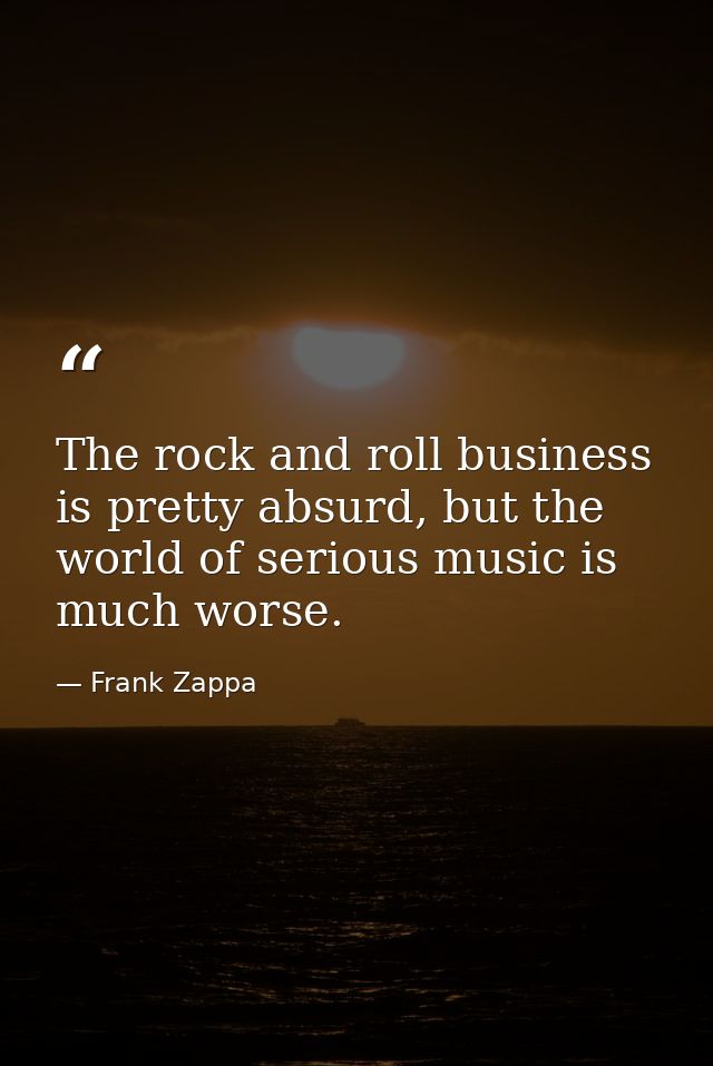 The rock and roll business is pretty absurd, but the world of serious music is much worse. — Frank Zappa