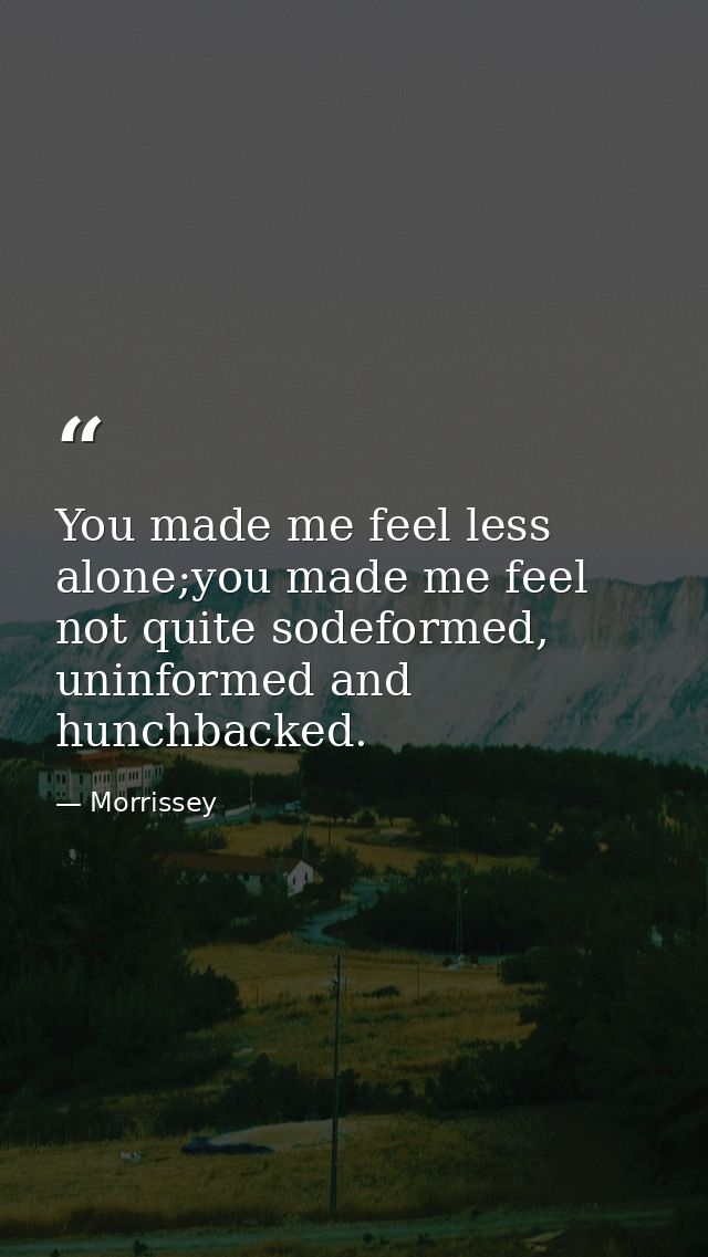 You made me feel less alone;you made me feel not quite sodeformed, uninformed and hunchbacked. — Morrissey