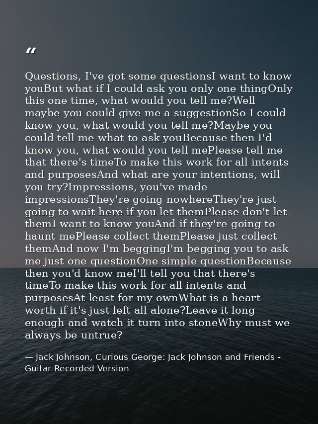 Questions, I've got some questionsI want to know youBut what if I could ask you only one thingOnly this one time, what w — Jack Johnson, Curious George: Jack Johnson and Friends - Guitar Recorded Version