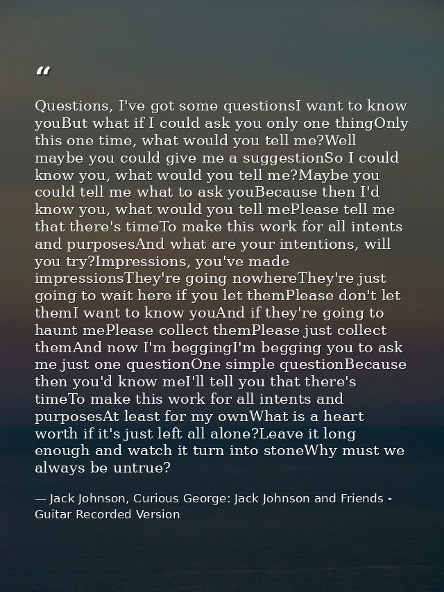 Questions, I've got some questionsI want to know youBut what if I could ask you only one thingOnly this one time, what w — Jack Johnson, Curious George: Jack Johnson and Friends - Guitar Recorded Version