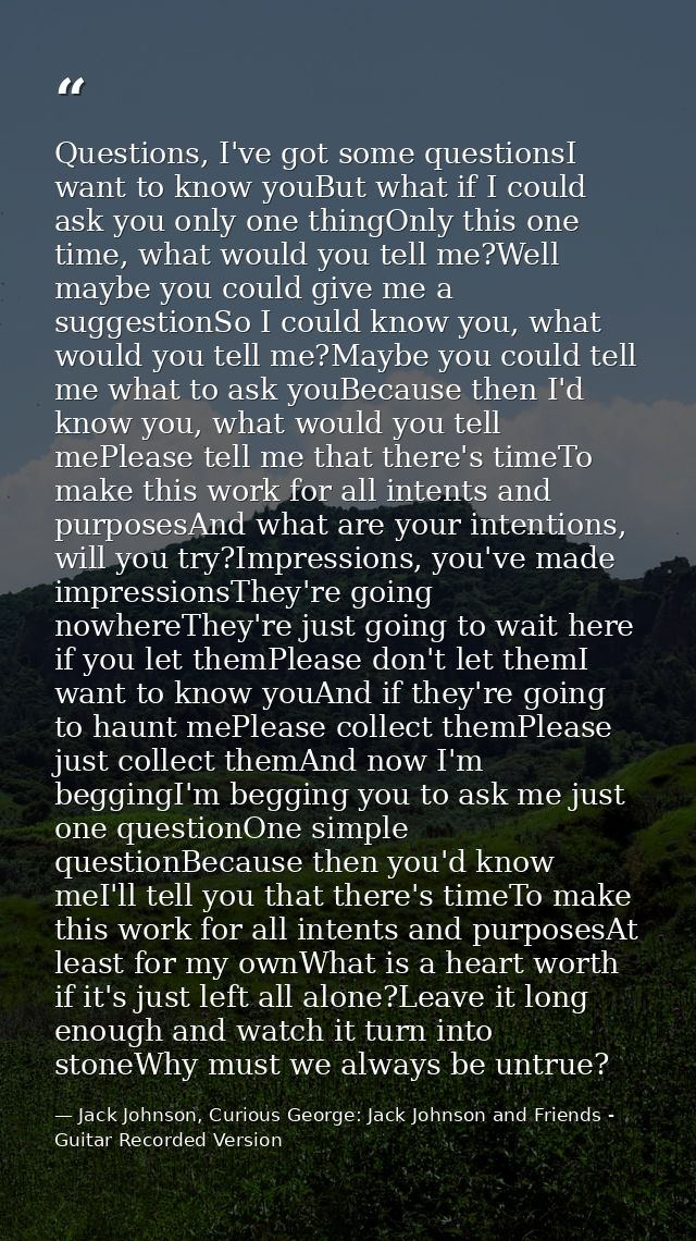 Questions, I've got some questionsI want to know youBut what if I could ask you only one thingOnly this one time, what w — Jack Johnson, Curious George: Jack Johnson and Friends - Guitar Recorded Version