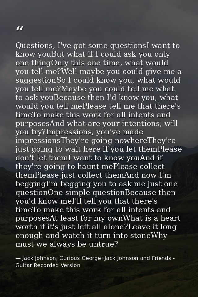 Questions, I've got some questionsI want to know youBut what if I could ask you only one thingOnly this one time, what w — Jack Johnson, Curious George: Jack Johnson and Friends - Guitar Recorded Version