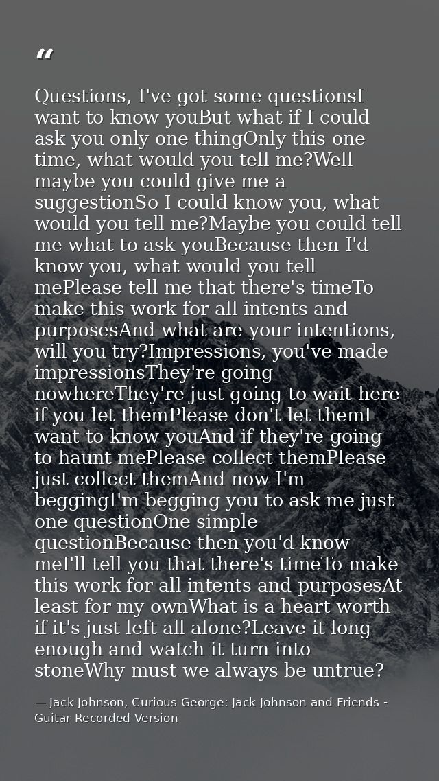 Questions, I've got some questionsI want to know youBut what if I could ask you only one thingOnly this one time, what w — Jack Johnson, Curious George: Jack Johnson and Friends - Guitar Recorded Version