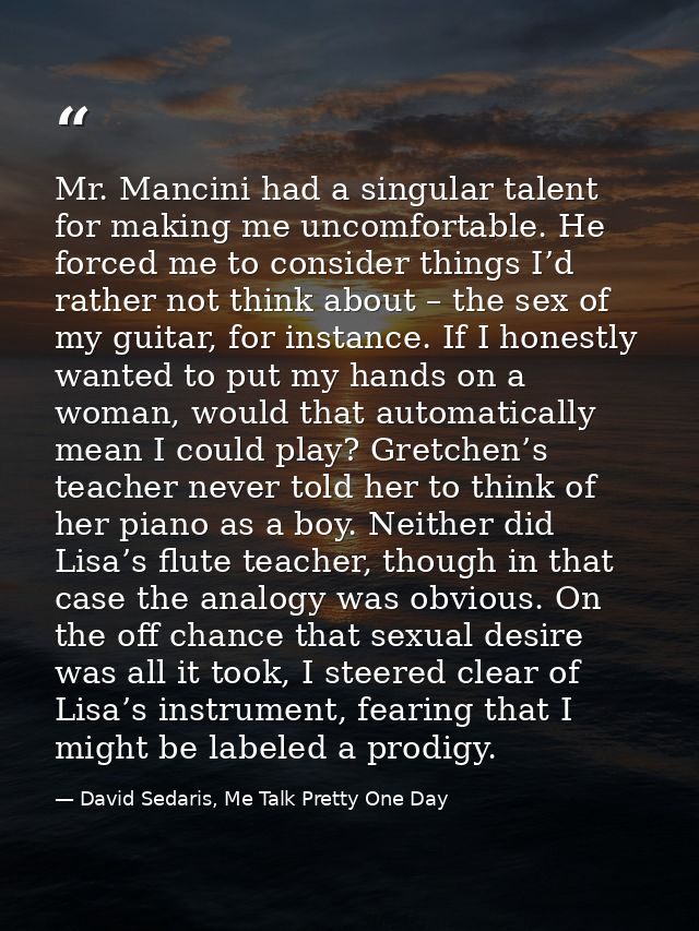Mr. Mancini had a singular talent for making me uncomfortable. He forced me to consider things I’d rather not think abou — David Sedaris, Me Talk Pretty One Day