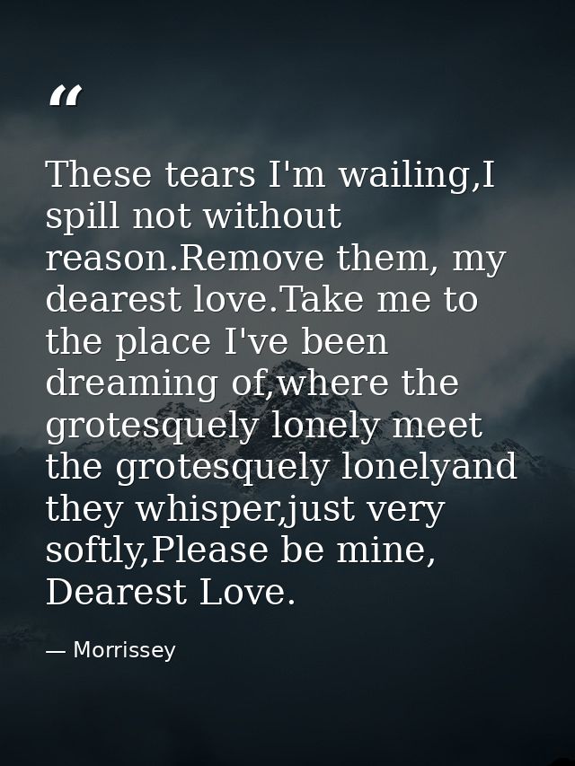 These tears I'm wailing,I spill not without reason.Remove them, my dearest love.Take me to the place I've been dreaming  — Morrissey