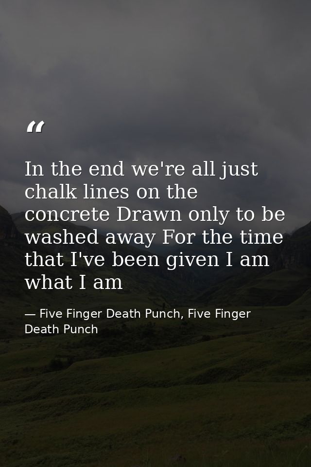 In the end we're all just chalk lines on the concrete Drawn only to be washed away For the time that I've been given I a — Five Finger Death Punch, Five Finger Death Punch