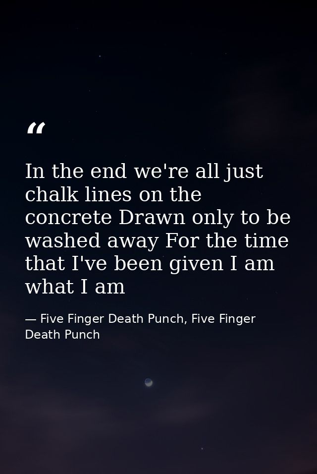 In the end we're all just chalk lines on the concrete Drawn only to be washed away For the time that I've been given I a — Five Finger Death Punch, Five Finger Death Punch