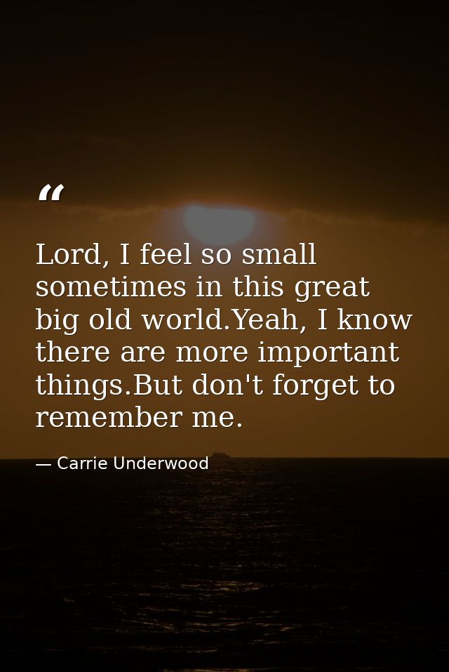 Lord, I feel so small sometimes in this great big old world.Yeah, I know there are more important things.But don't forge — Carrie Underwood