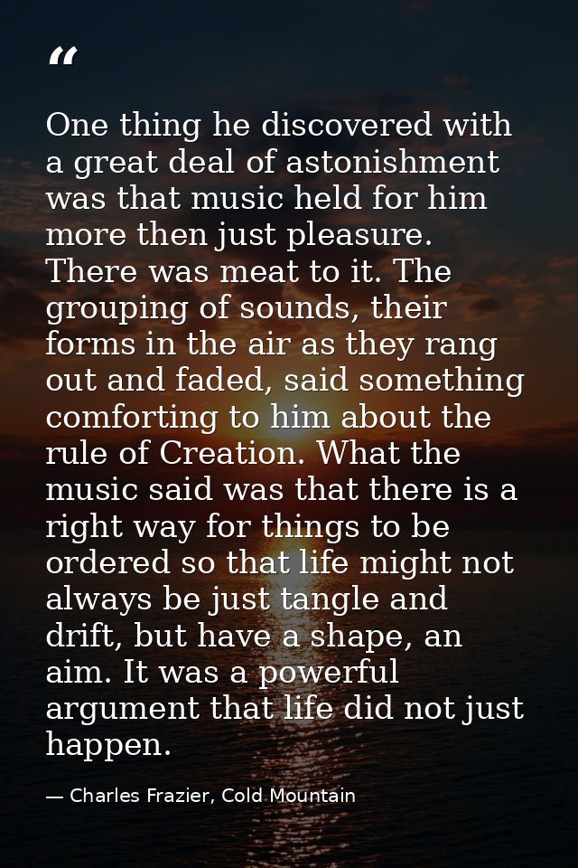 One thing he discovered with a great deal of astonishment was that music held for him more then just pleasure. There was — Charles Frazier, Cold Mountain