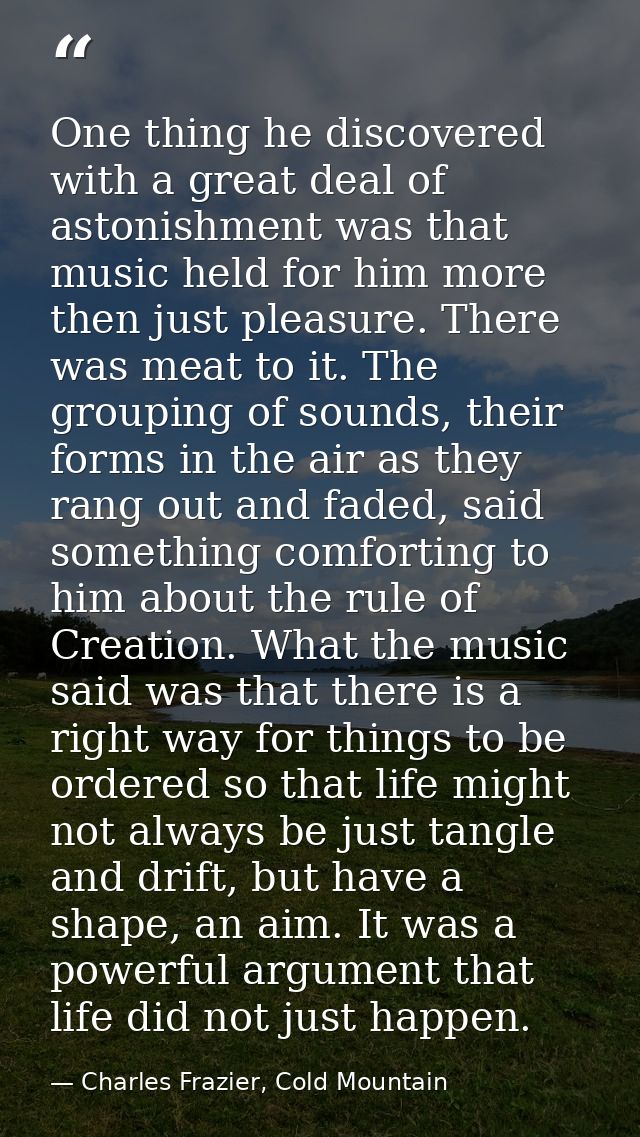 One thing he discovered with a great deal of astonishment was that music held for him more then just pleasure. There was — Charles Frazier, Cold Mountain