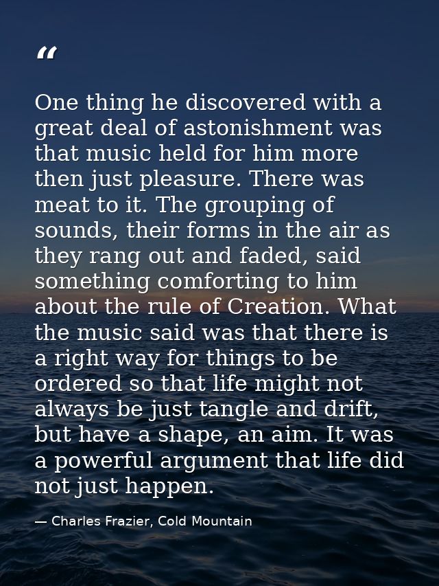 One thing he discovered with a great deal of astonishment was that music held for him more then just pleasure. There was — Charles Frazier, Cold Mountain