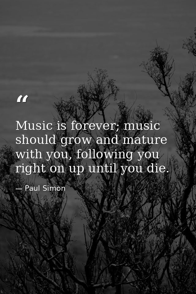 Music is forever; music should grow and mature with you, following you right on up until you die. — Paul Simon