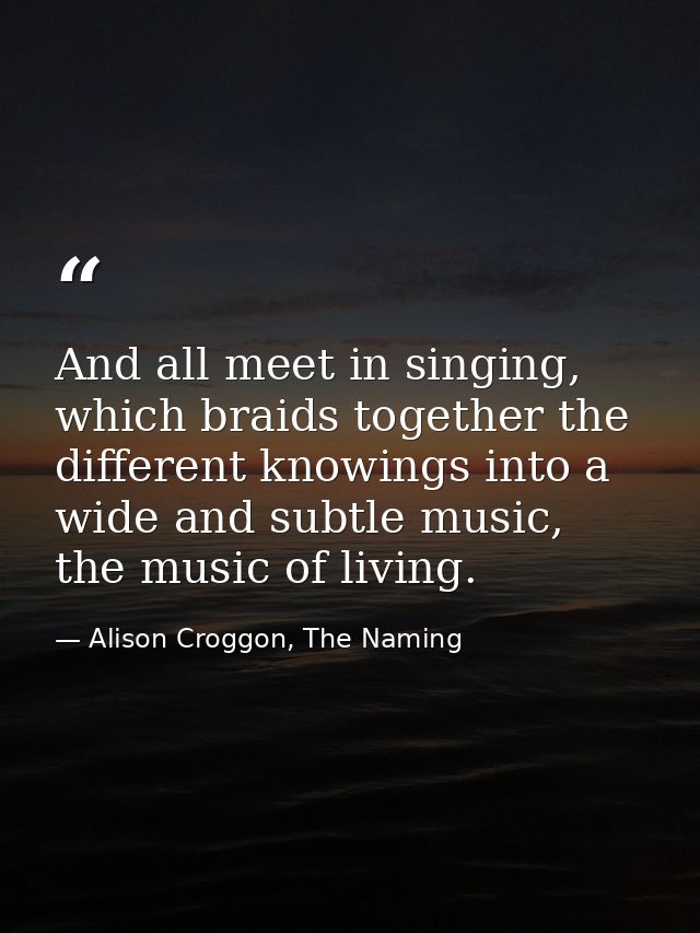 And all meet in singing, which braids together the different knowings into a wide and subtle music, the music of living. — Alison Croggon, The Naming