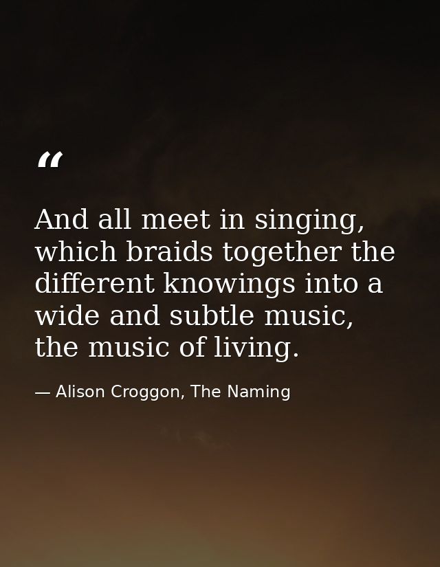 And all meet in singing, which braids together the different knowings into a wide and subtle music, the music of living. — Alison Croggon, The Naming