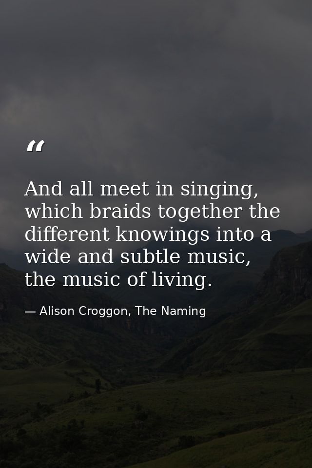 And all meet in singing, which braids together the different knowings into a wide and subtle music, the music of living. — Alison Croggon, The Naming