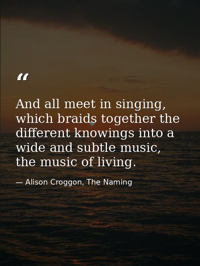 And all meet in singing, which braids together the different knowings into a wide and subtle music, the music of living. — Alison Croggon, The Naming