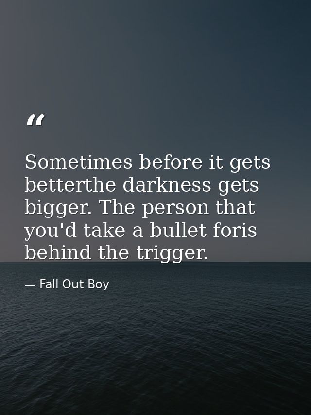 Sometimes before it gets betterthe darkness gets bigger. The person that you'd take a bullet foris behind the trigger. — Fall Out Boy