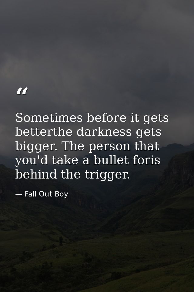 Sometimes before it gets betterthe darkness gets bigger. The person that you'd take a bullet foris behind the trigger. — Fall Out Boy