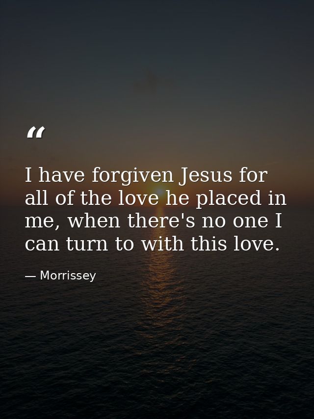 I have forgiven Jesus for all of the love he placed in me, when there's no one I can turn to with this love. — Morrissey