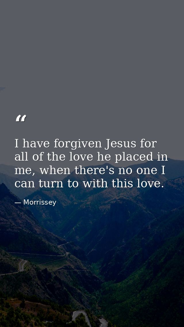 I have forgiven Jesus for all of the love he placed in me, when there's no one I can turn to with this love. — Morrissey