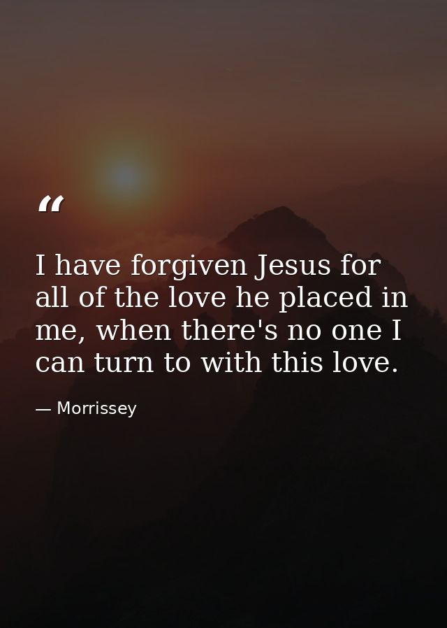 I have forgiven Jesus for all of the love he placed in me, when there's no one I can turn to with this love. — Morrissey