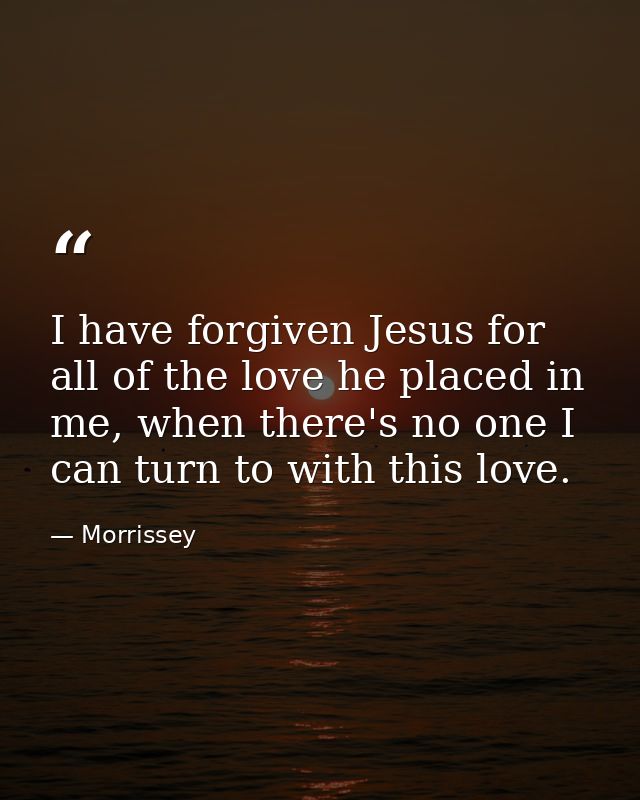 I have forgiven Jesus for all of the love he placed in me, when there's no one I can turn to with this love. — Morrissey