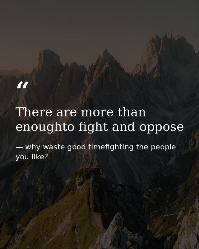 There are more than enoughto fight and oppose — why waste good timefighting the people you like?