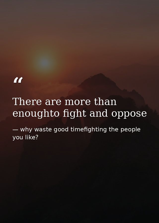 There are more than enoughto fight and oppose — why waste good timefighting the people you like?