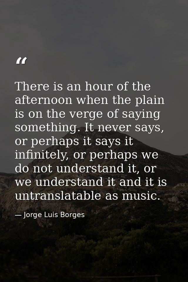 There is an hour of the afternoon when the plain is on the verge of saying something. It never says, or perhaps it says  — Jorge Luis Borges