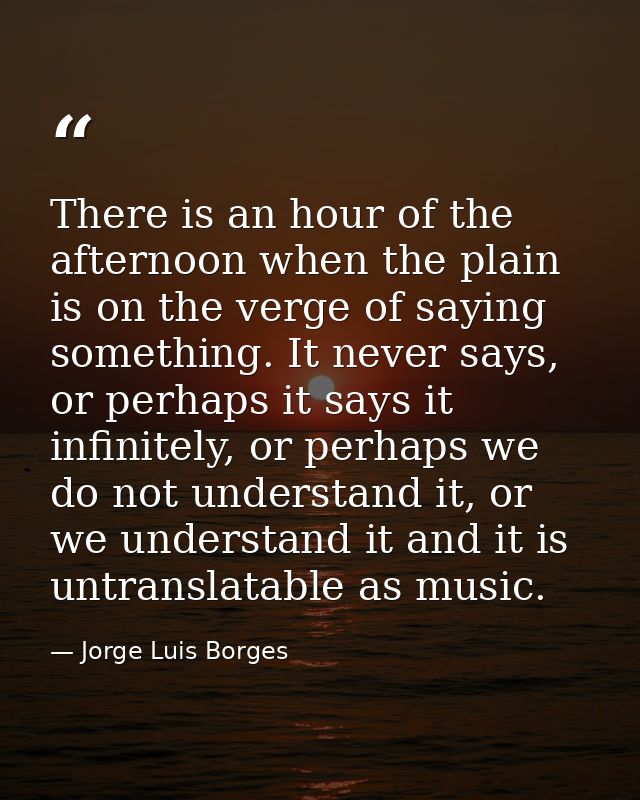 There is an hour of the afternoon when the plain is on the verge of saying something. It never says, or perhaps it says  — Jorge Luis Borges