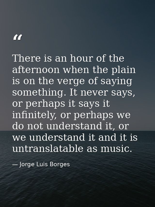 There is an hour of the afternoon when the plain is on the verge of saying something. It never says, or perhaps it says  — Jorge Luis Borges