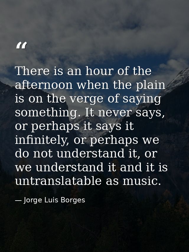 There is an hour of the afternoon when the plain is on the verge of saying something. It never says, or perhaps it says  — Jorge Luis Borges