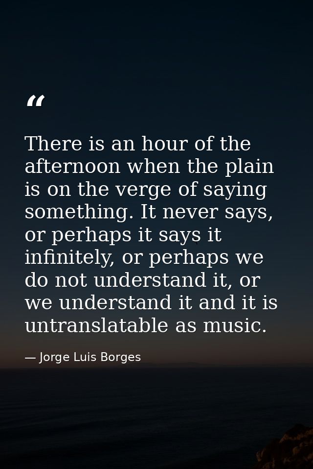 There is an hour of the afternoon when the plain is on the verge of saying something. It never says, or perhaps it says  — Jorge Luis Borges