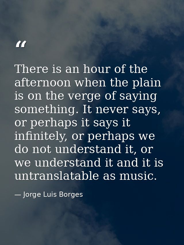 There is an hour of the afternoon when the plain is on the verge of saying something. It never says, or perhaps it says  — Jorge Luis Borges