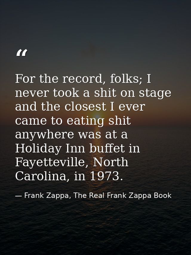 For the record, folks; I never took a shit on stage and the closest I ever came to eating shit anywhere was at a Holiday — Frank Zappa, The Real Frank Zappa Book