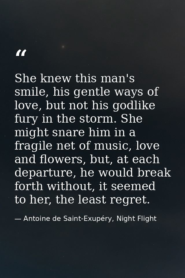 She knew this man's smile, his gentle ways of love, but not his godlike fury in the storm. She might snare him in a frag — Antoine de Saint-Exupéry, Night Flight