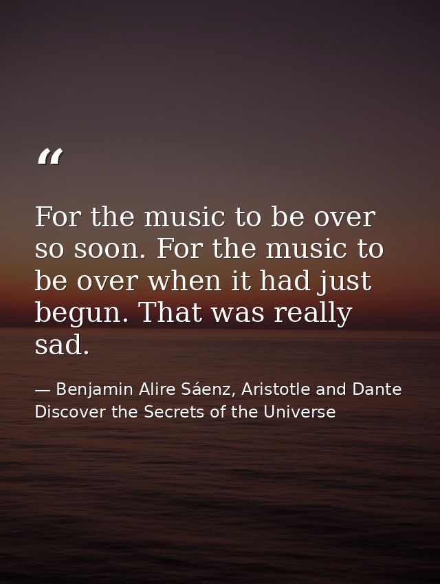 For the music to be over so soon. For the music to be over when it had just begun. That was really sad. — Benjamin Alire Sáenz, Aristotle and Dante Discover the Secrets of the Universe