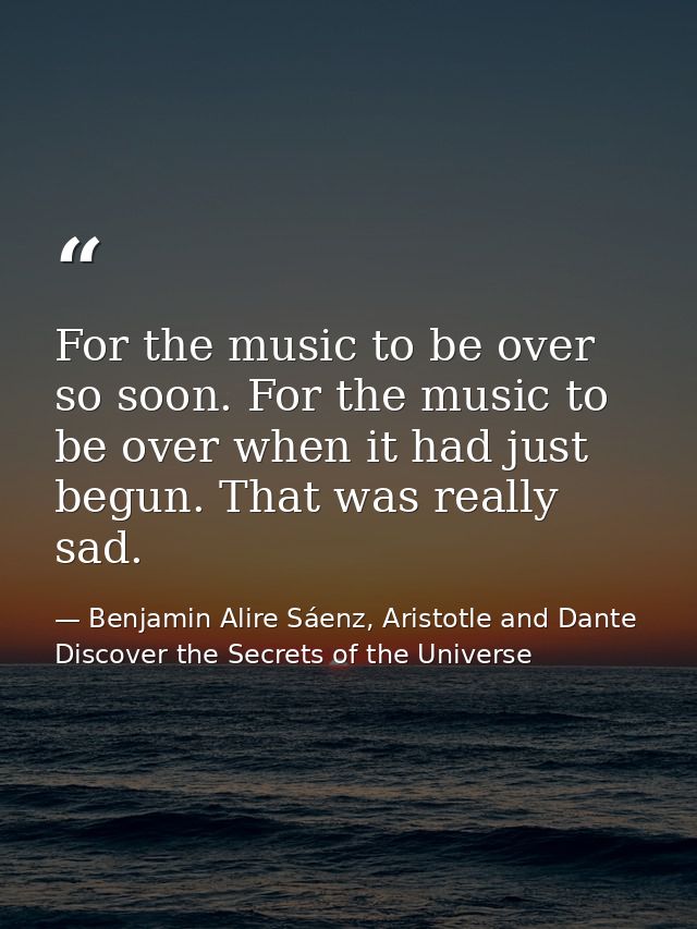 For the music to be over so soon. For the music to be over when it had just begun. That was really sad. — Benjamin Alire Sáenz, Aristotle and Dante Discover the Secrets of the Universe