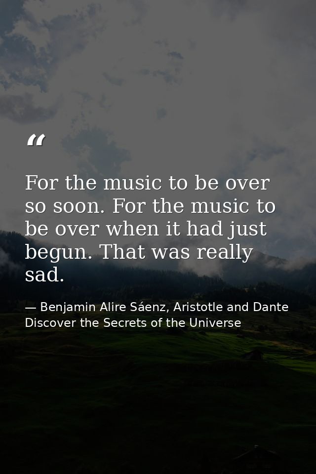 For the music to be over so soon. For the music to be over when it had just begun. That was really sad. — Benjamin Alire Sáenz, Aristotle and Dante Discover the Secrets of the Universe