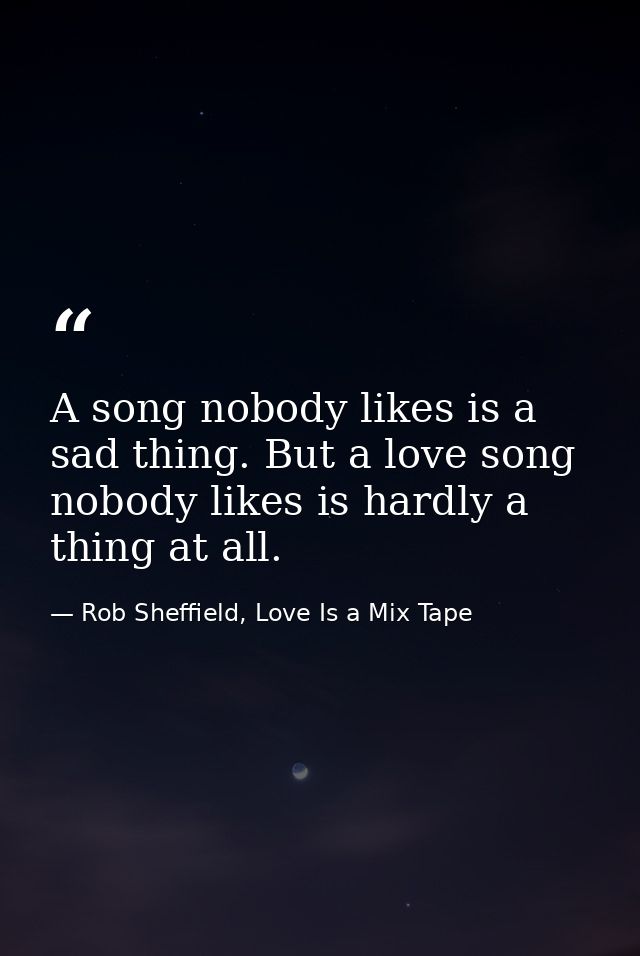 A song nobody likes is a sad thing. But a love song nobody likes is hardly a thing at all. — Rob Sheffield, Love Is a Mix Tape