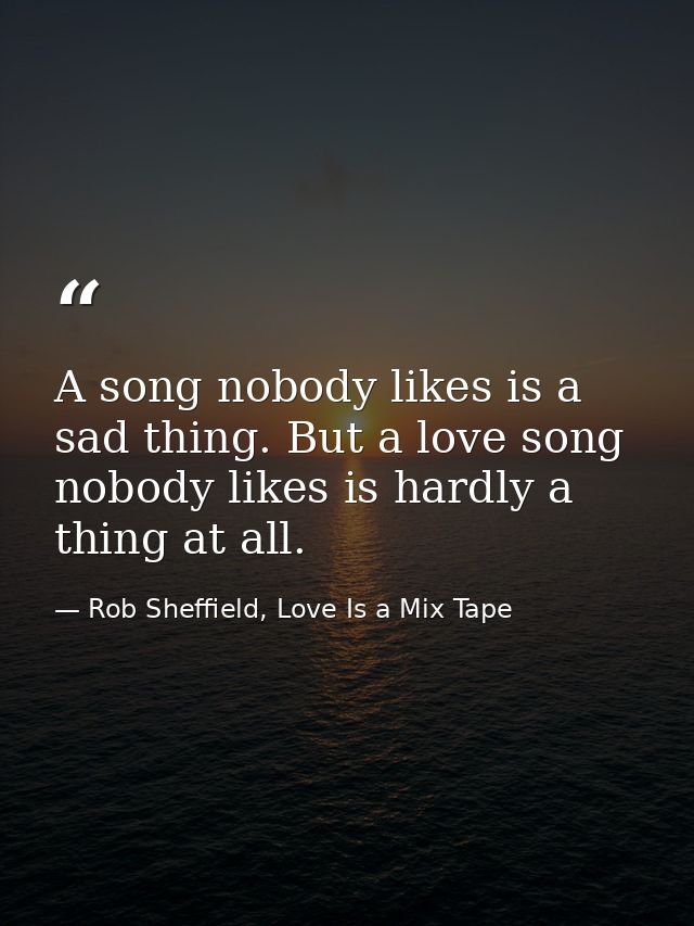A song nobody likes is a sad thing. But a love song nobody likes is hardly a thing at all. — Rob Sheffield, Love Is a Mix Tape