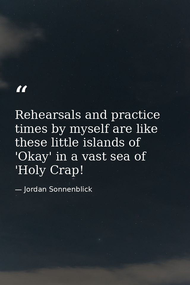 Rehearsals and practice times by myself are like these little islands of 'Okay' in a vast sea of 'Holy Crap! — Jordan Sonnenblick