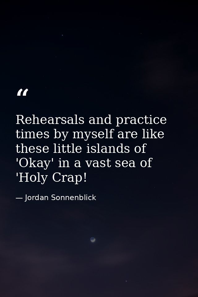 Rehearsals and practice times by myself are like these little islands of 'Okay' in a vast sea of 'Holy Crap! — Jordan Sonnenblick